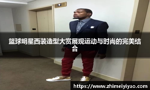 篮球明星西装造型大赏展现运动与时尚的完美结合
